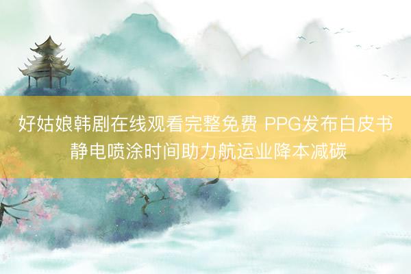 好姑娘韩剧在线观看完整免费 PPG发布白皮书 静电喷涂时间助力航运业降本减碳