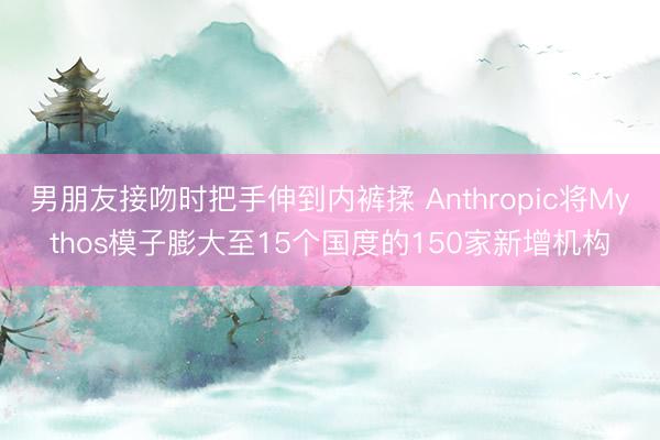 男朋友接吻时把手伸到内裤揉 Anthropic将Mythos模子膨大至15个国度的150家新增机构