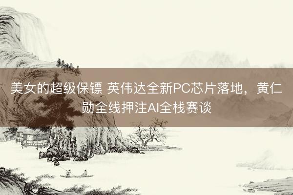 美女的超级保镖 英伟达全新PC芯片落地，黄仁勋全线押注AI全栈赛谈