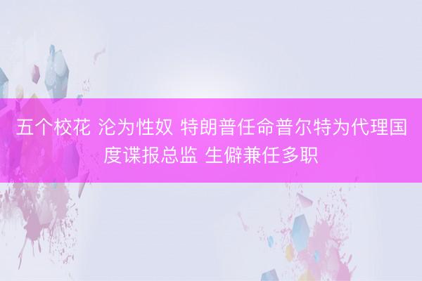 五个校花 沦为性奴 特朗普任命普尔特为代理国度谍报总监 生僻兼任多职