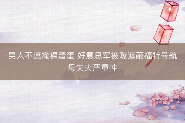 男人不遮掩裸蛋蛋 好意思军被曝遮蔽福特号航母失火严重性