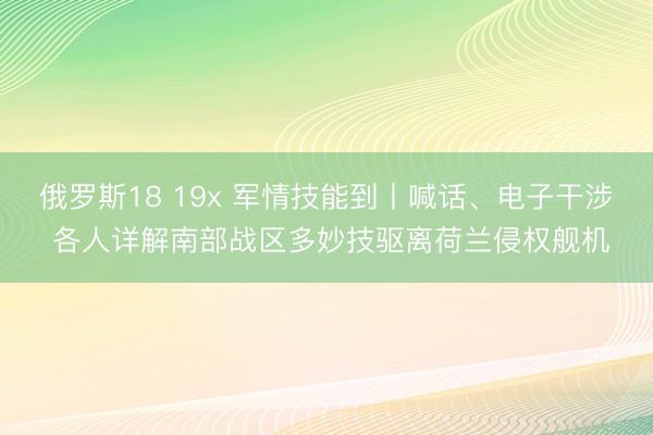 俄罗斯18 19x 军情技能到丨喊话、电子干涉 各人详解南部战区多妙技驱离荷兰侵权舰机