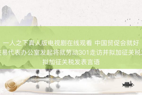 一人之下真人版电视剧在线观看 中国贸促会就好意思邦交易代表办公室发起将就劳动301走访并拟加征关税发表言语