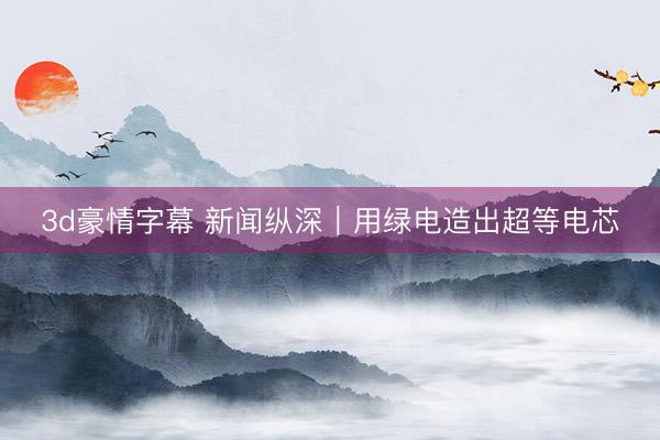 3d豪情字幕 新闻纵深｜用绿电造出超等电芯