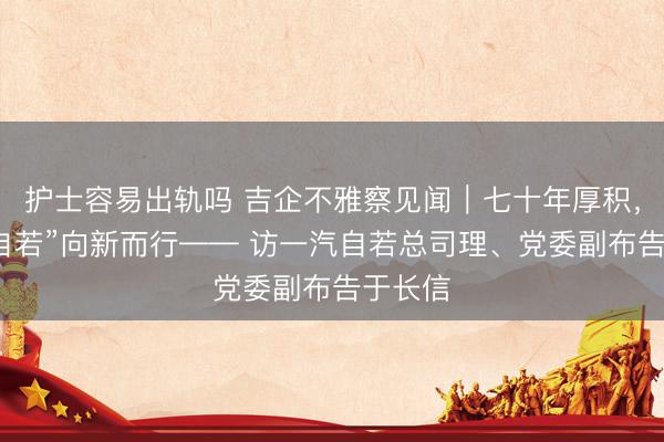 护士容易出轨吗 吉企不雅察见闻｜七十年厚积，“三个自若”向新而行—— 访一汽自若总司理、党委副布告于长信