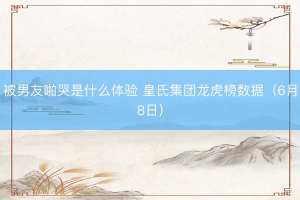 被男友啪哭是什么体验 皇氏集团龙虎榜数据(6月8日)