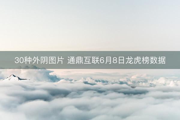 30种外阴图片 通鼎互联6月8日龙虎榜数据