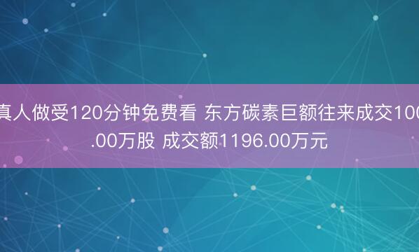 真人做受120分钟免费看 东方碳素巨额往来成交100.00万股 成交额1196.00万元