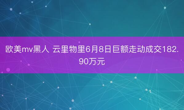欧美mv黑人 云里物里6月8日巨额走动成交182.90万元