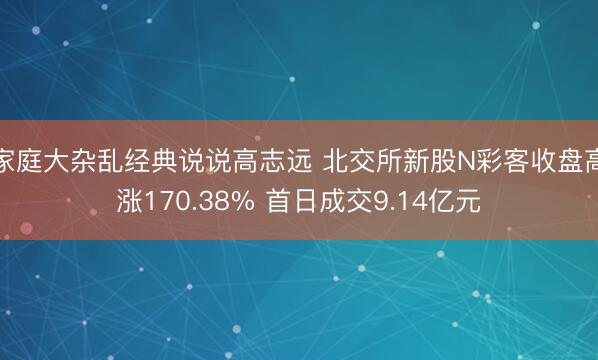 家庭大杂乱经典说说高志远 北交所新股N彩客收盘高涨170.38% 首日成交9.14亿元