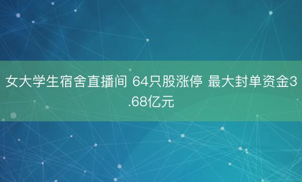 女大学生宿舍直播间 64只股涨停 最大封单资金3.68亿元