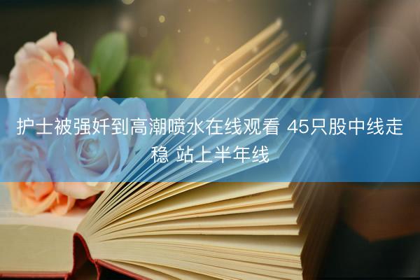 护士被强奷到高潮喷水在线观看 45只股中线走稳 站上半年线