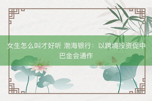 女生怎么叫才好听 渤海银行：以跨境投资促中巴金会通作