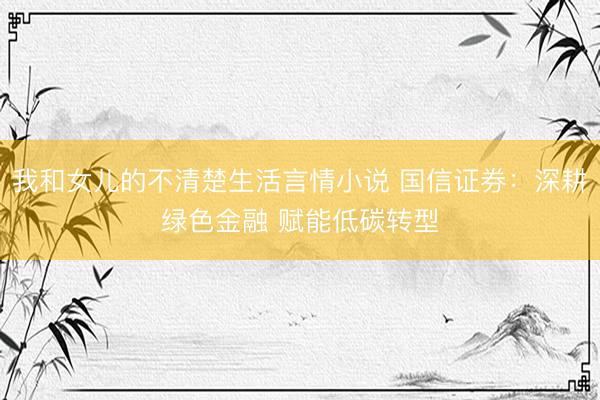 我和女儿的不清楚生活言情小说 国信证券：深耕绿色金融 赋能低碳转型