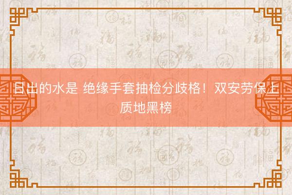 日出的水是 绝缘手套抽检分歧格！双安劳保上质地黑榜