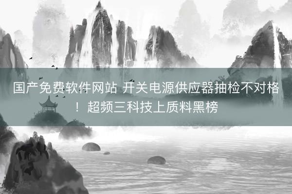 国产免费软件网站 开关电源供应器抽检不对格！超频三科技上质料黑榜