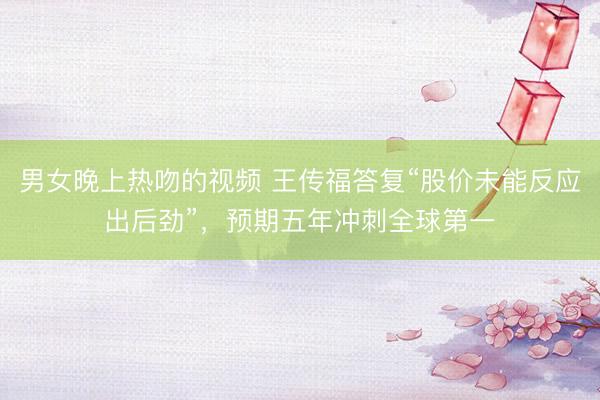 男女晚上热吻的视频 王传福答复“股价未能反应出后劲”，预期五年冲刺全球第一