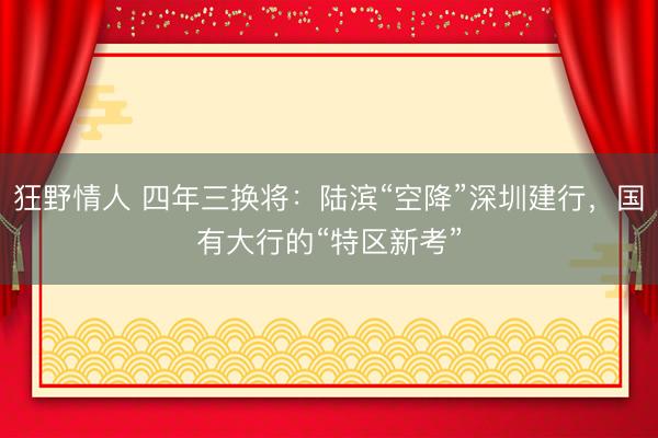 狂野情人 四年三换将：陆滨“空降”深圳建行，国有大行的“特区新考”