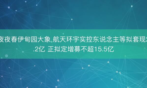 夜夜春伊甸园大象 航天环宇实控东说念主等拟套现2.2亿 正拟定增募不超15.5亿