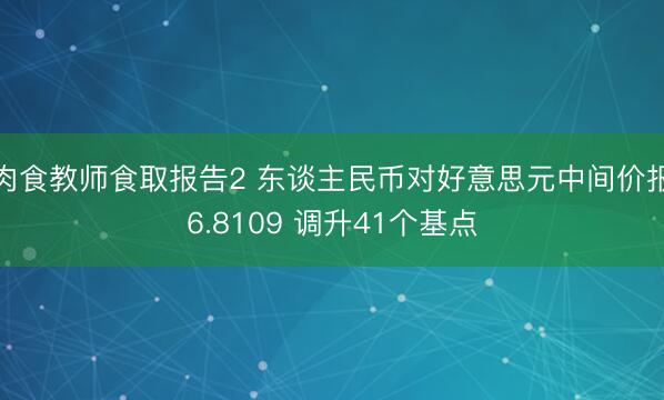 肉食教师食取报告2 东谈主民币对好意思元中间价报6.8109 调升41个基点