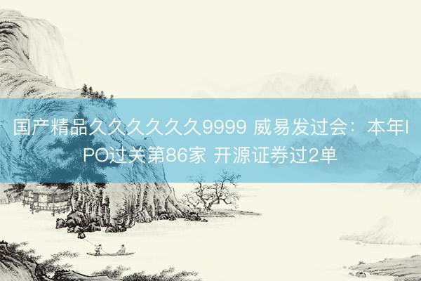 国产精品久久久久久久9999 威易发过会：本年IPO过关第86家 开源证券过2单