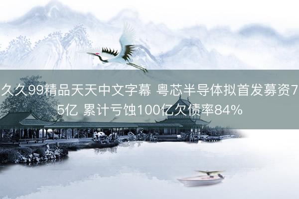久久99精品天天中文字幕 粤芯半导体拟首发募资75亿 累计亏蚀100亿欠债率84%