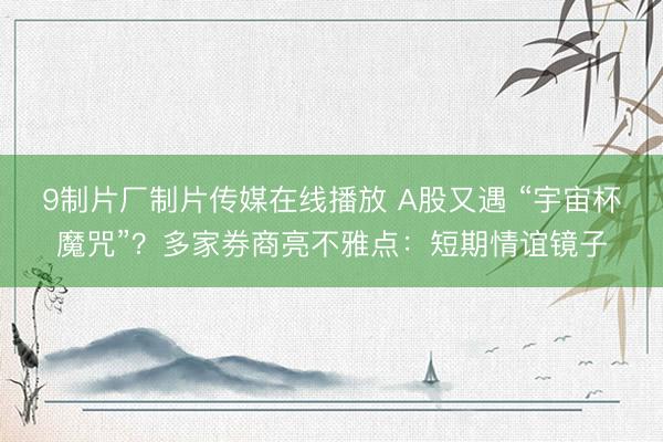 9制片厂制片传媒在线播放 A股又遇 “宇宙杯魔咒”？多家券商亮不雅点：短期情谊镜子