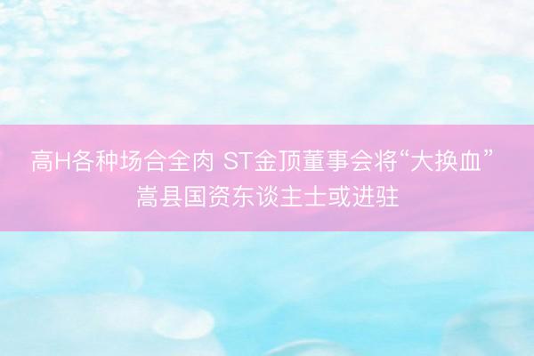 高H各种场合全肉 ST金顶董事会将“大换血” 嵩县国资东谈主士或进驻
