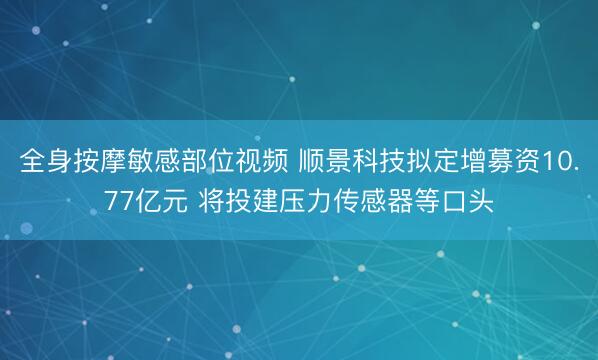 全身按摩敏感部位视频 顺景科技拟定增募资10.77亿元 将投建压力传感器等口头
