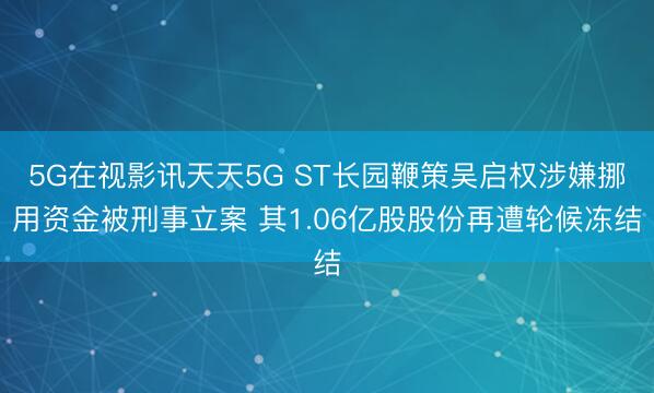 5G在视影讯天天5G ST长园鞭策吴启权涉嫌挪用资金被刑事立案 其1.06亿股股份再遭轮候冻结