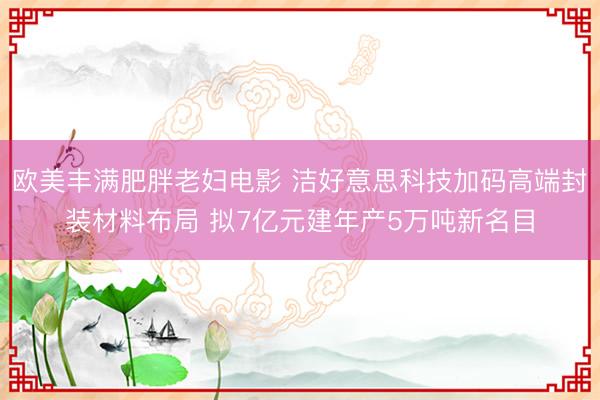 欧美丰满肥胖老妇电影 洁好意思科技加码高端封装材料布局 拟7亿元建年产5万吨新名目