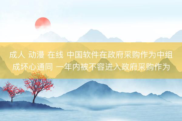 成人 动漫 在线 中国软件在政府采购作为中组成坏心通同 一年内被不容进入政府采购作为