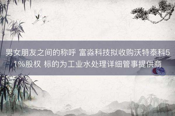 男女朋友之间的称呼 富淼科技拟收购沃特泰科51%股权 标的为工业水处理详细管事提供商