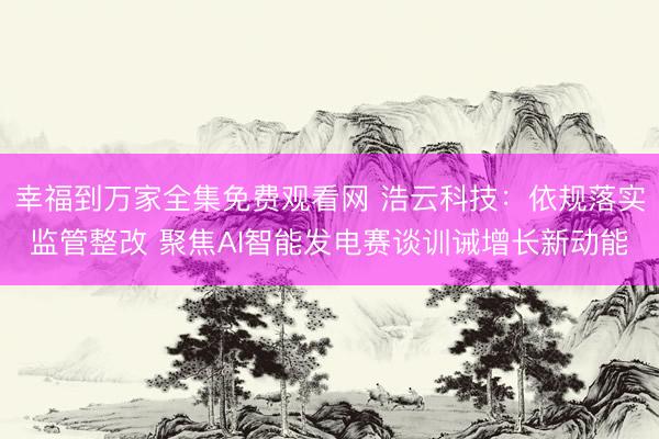 幸福到万家全集免费观看网 浩云科技：依规落实监管整改 聚焦AI智能发电赛谈训诫增长新动能