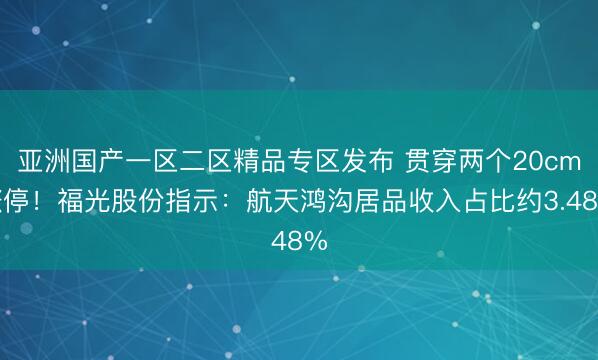 亚洲国产一区二区精品专区发布 贯穿两个20cm涨停！福光股份指示：航天鸿沟居品收入占比约3.48%