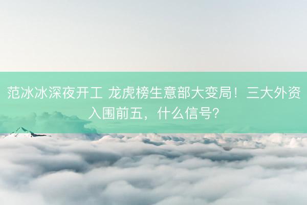 范冰冰深夜开工 龙虎榜生意部大变局！三大外资入围前五，什么信号？