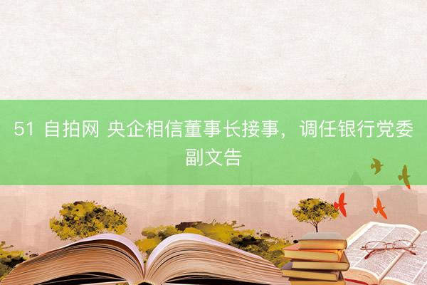 51 自拍网 央企相信董事长接事,调任银行党委副文告