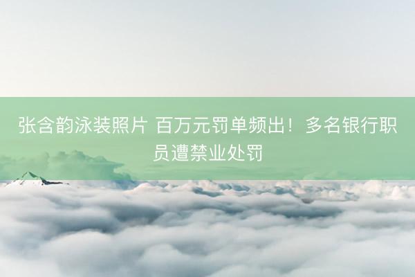 张含韵泳装照片 百万元罚单频出!多名银行职员遭禁业处罚
