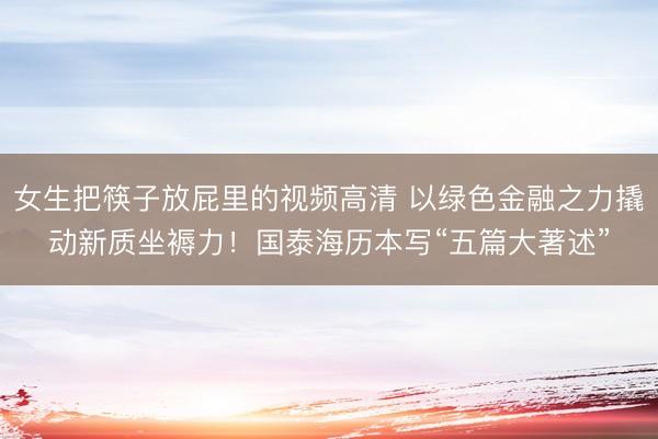 女生把筷子放屁里的视频高清 以绿色金融之力撬动新质坐褥力！国泰海历本写“五篇大著述”