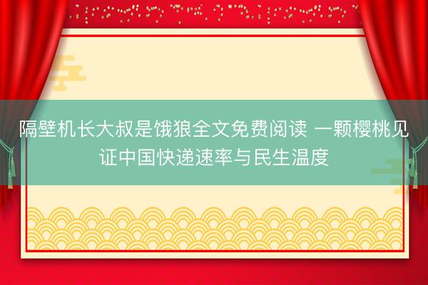 隔壁机长大叔是饿狼全文免费阅读 一颗樱桃见证中国快递速率与民生温度