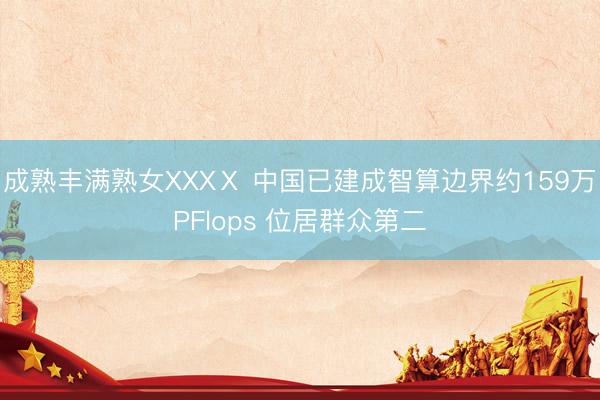 成熟丰满熟女XXXⅩ 中国已建成智算边界约159万PFlops 位居群众第二