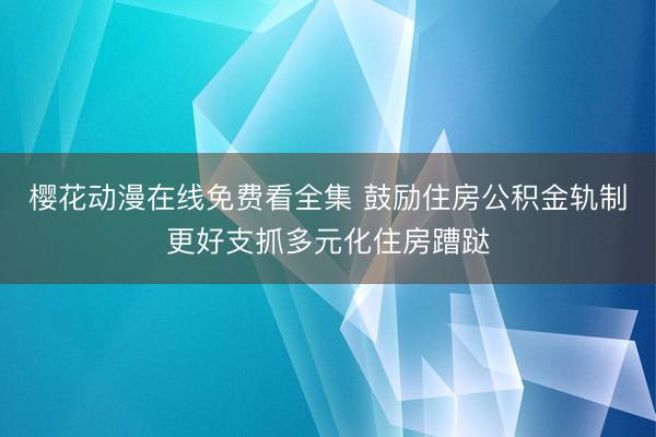 樱花动漫在线免费看全集 鼓励住房公积金轨制更好支抓多元化住房蹧跶