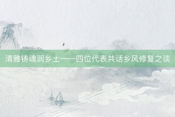 清雅铸魂润乡土——四位代表共话乡风修复之谈
