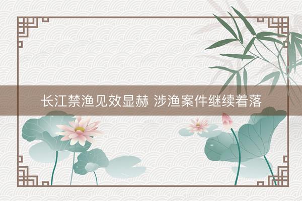 长江禁渔见效显赫 涉渔案件继续着落