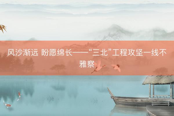 风沙渐远 盼愿绵长——“三北”工程攻坚一线不雅察