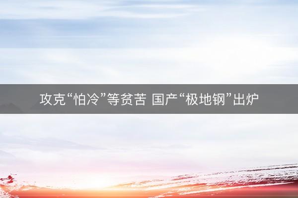 攻克“怕冷”等贫苦 国产“极地钢”出炉
