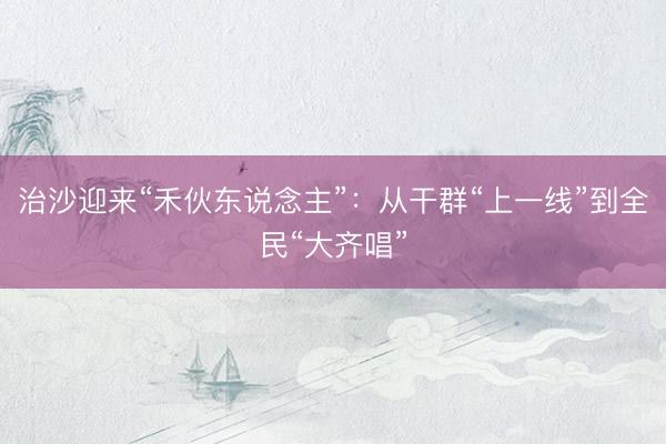 治沙迎来“禾伙东说念主”：从干群“上一线”到全民“大齐唱”