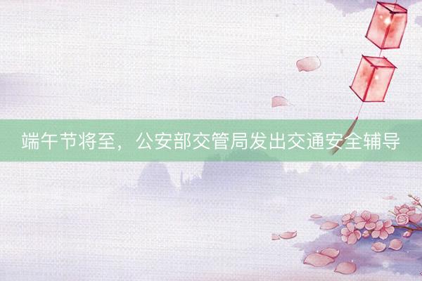 端午节将至，公安部交管局发出交通安全辅导