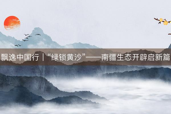 飘逸中国行｜“绿锁黄沙”——南疆生态开辟启新篇