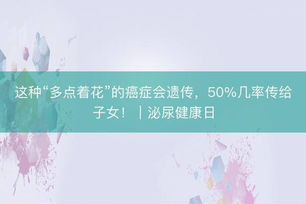 这种“多点着花”的癌症会遗传，50%几率传给子女！｜泌尿健康日